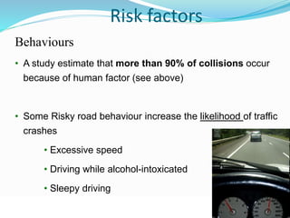 © WHO, 2007 
68│ 
Risk factors 
Behaviours 
• A study estimate that more than 90% of collisions occur 
because of human factor (see above) 
• Some Risky road behaviour increase the likelihood of traffic 
crashes 
• Excessive speed 
• Driving while alcohol-intoxicated 
• Sleepy driving 
 