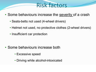 © WHO, 2007 
69│ 
Risk factors 
• Some behaviours increase the severity of a crash 
• Seats-belts not used (4-wheel drivers) 
• Helmet not used, no protective clothes (2-wheel drivers) 
• Insufficient car protection 
• Some behaviours increase both 
• Excessive speed 
• Driving while alcohol-intoxicated 
 