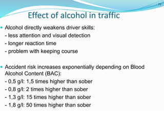 © WHO, 2007 
71│ 
Effect of alcohol in traffic 
 Alcohol directly weakens driver skills: 
- less attention and visual detection 
- longer reaction time 
- problem with keeping course 
 Accident risk increases exponentially depending on Blood 
Alcohol Content (BAC): 
- 0,5 g/l: 1,5 times higher than sober 
- 0,8 g/l: 2 times higher than sober 
- 1,3 g/l: 15 times higher than sober 
- 1,8 g/l: 50 times higher than sober 
71 
 