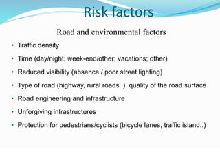 © WHO, 2007 
73│ 
Risk factors 
Road and environmental factors 
• Traffic density 
• Time (day/night; week-end/other; vacations; other) 
• Reduced visibility (absence / poor street lighting) 
• Type of road (highway, rural roads..), quality of the road surface 
• Road engineering and infrastructure 
• Unforgiving infrastructures 
• Protection for pedestrians/cyclists (bicycle lanes, traffic island..) 
 
