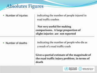 Absolutes Figures 
• Number of injuries indicating the number of people injured in 
© WHO, 2007 
8│ 
road traffic crashes 
Not very useful for making 
comparisons. A large proportion of 
slight injuries are not reported 
• Number of deaths indicating the number of people who die as 
a result of a road traffic crash 
Gives a partial estimate of the magnitude of 
the road traffic injury problem, in terms of 
death 
 