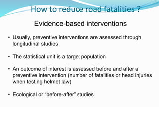 © WHO, 2007 
92│ 
How to reduce road fatalities ? 
Evidence-based interventions 
• Usually, preventive interventions are assessed through 
longitudinal studies 
• The statistical unit is a target population 
• An outcome of interest is assessed before and after a 
preventive intervention (number of fatalities or head injuries 
when testing helmet law) 
• Ecological or “before-after” studies 
 