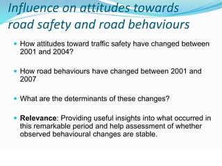 Influence on attitudes towards 
road safety and road behaviours 
 How attitudes toward traffic safety have changed between 
2001 and 2004? 
 How road behaviours have changed between 2001 and 
2007 
 What are the determinants of these changes? 
 Relevance: Providing useful insights into what occurred in 
this remarkable period and help assessment of whether 
observed behavioural changes are stable. 
© WHO, 2007 
98│ 
 