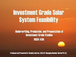 Investment Grade Solar System Feasibility Underwriting, Production, and Presentation of Investment Grade Studies UCBX 430   Produced and Presented By Theodore Horton, LEED AP, Managing Member NorCal PV LLC. 