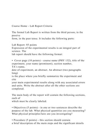 Course Home - Lab Report Criteria
The formal Lab Report is written from the third person; in the
passive
form, in the past tense. It includes the following parts:
Lab Report: 85 points
Expression of the experimental results is an integral part of
science. The
lab report should have the following format:
• Cover page (10 points) - course name (PHY 132), title of the
experiment, your name (prominent), section number,
TA’s name,
date of experiment, an abstract. An abstract (two paragraphs
long)
is the place where you briefly summarize the experiment and
cite
your main experimental results along with any associated errors
and units. Write the abstract after all the other sections are
completed.
The main body of the report will contain the following sections,
each of
which must be clearly labeled:
• Objectives (5 points) - in one or two sentences describe the
purpose of the lab. What physical quantities are you measuring?
What physical principles/laws are you investigating?
• Procedure (5 points) - this section should contain
a brief description of the main steps and the significant details
 