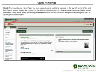 Copyright Rasmussen, Inc. 2015. Proprietary and Confidential.
Course Home Page
Step 1: From your Course Home Page, you have access to some additional features. In the top left corner of the task
bar, there is an icon shaped like a house. To the right of the house there is a downward facing arrow. Clicking on the
downward facing arrow allows you to toggle between courses (Course-to-Course Navigation) without going back to
your Rasmussen Home tab.
 