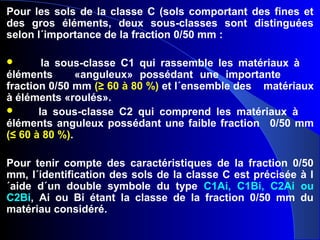 Pour les sols de la classe C (sols comportant des fines et
des gros éléments, deux sous-classes sont distinguées
selon l´importance de la fraction 0/50 mm :
 la sous-classe C1 qui rassemble les matériaux à
éléments «anguleux» possédant une importante
fraction 0/50 mm (≥ 60 à 80 %) et l´ensemble des matériaux
à éléments «roulés».
 la sous-classe C2 qui comprend les matériaux à
éléments anguleux possédant une faible fraction 0/50 mm
(≤ 60 à 80 %).
Pour tenir compte des caractéristiques de la fraction 0/50
mm, l´identification des sols de la classe C est précisée à l
´aide d´un double symbole du type C1Ai, C1Bi, C2Ai ou
C2Bi, Ai ou Bi étant la classe de la fraction 0/50 mm du
matériau considéré.
 