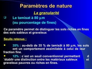 Paramètres de natureParamètres de nature
La granularité
 Le tamisat à 80 µm
(ou pourcentage de fines)
Ce paramètre permet de distinguer les sols riches en fines
des sols sableux et graveleux
Seuils retenus :
 35% : au-delà de 35 % de tamisât à 80 µm, les sols
ont un comportement assimilable à celui de leur
fraction fine.
 12% : c´est un seuil conventionnel permettant d
´établir une distinction entre les matériaux sableux et
graveleux pauvres ou riches en fines.
 