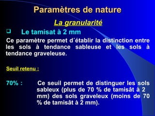 Paramètres de natureParamètres de nature
La granularité
 Le tamisat à 2 mm
Ce paramètre permet d´établir la distinction entre
les sols à tendance sableuse et les sols à
tendance graveleuse.
Seuil retenu :
70% : Ce seuil permet de distinguer les sols
sableux (plus de 70 % de tamisât à 2
mm) des sols graveleux (moins de 70
% de tamisât à 2 mm).
 