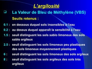 L’argilosité
 La Valeur de Bleu de Méthylène (VBS)
Seuils retenus :
0.1 : en dessous duquel sols insensibles à l’eau
0.2 : au dessus duquel apparaît la sensibilité à l’eau
1.5 : seuil distinguant les sols sablo limoneux des sols
sablo argileux
2.5 : seuil distinguant les sols limoneux peu plastiques
des sols limoneux moyennement plastiques
6 : seuil distinguant les sols limoneux des sols argileux
8 : seuil distinguant les sols argileux des sols très
argileux
 