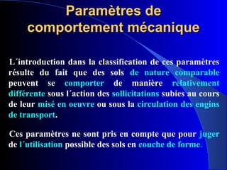 Paramètres deParamètres de
comportement mécaniquecomportement mécanique
L´introduction dans la classification de ces paramètres
résulte du fait que des sols de nature comparable
peuvent se comporter de manière relativement
différente sous l´action des sollicitations subies au cours
de leur misé en oeuvre ou sous la circulation des engins
de transport.
Ces paramètres ne sont pris en compte que pour juger
de l´utilisation possible des sols en couche de forme.
 