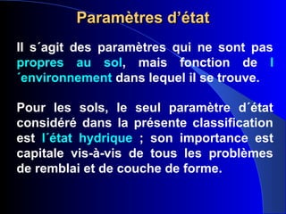 Paramètres d’étatParamètres d’état
Il s´agit des paramètres qui ne sont pas
propres au sol, mais fonction de l
´environnement dans lequel il se trouve.
Pour les sols, le seul paramètre d´état
considéré dans la présente classification
est l´état hydrique ; son importance est
capitale vis-à-vis de tous les problèmes
de remblai et de couche de forme.
 