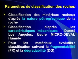 Paramètres de classification des rochesParamètres de classification des roches
 Classification des matériaux rocheux
d'après la nature pétrographique de la
roche
 Classification d'après les
caractéristiques mécaniques : Dureté
Los Angeles, Usure MICRO-DEVAL
Humide
 Pour les matériaux évolutifs :
classification suivant la fragmentabilité
(FR) et la dégradabilité (DG)
 