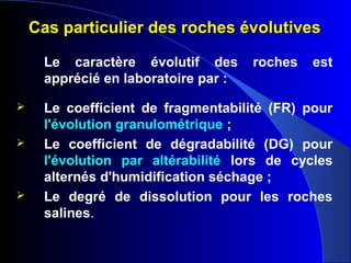 Cas particulier des roches évolutivesCas particulier des roches évolutives
Le caractère évolutif des roches est
apprécié en laboratoire par :
 Le coefficient de fragmentabilité (FR) pour
l'évolution granulométrique ;
 Le coefficient de dégradabilité (DG) pour
l'évolution par altérabilité lors de cycles
alternés d'humidification séchage ;
 Le degré de dissolution pour les roches
salines.
 