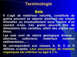Terminologie
Sols
II s´agit de matériaux naturels, constitués de
grains pouvant se séparer aisément par simple
trituration ou éventuellement sous l´action d´un
courant d´eau. Ces grains peuvent être de
dimensions très variables, allant des argiles aux
blocs.
Les sols sont de nature géologique diverse :
alluvions, colluvions, matériaux meubles
sédimentaires,... ;
Ils correspondent aux classes A, B, C et D
définies ci-après. Leur pourcentage de matières
organiques est inférieur ou égal à 3 %.
 