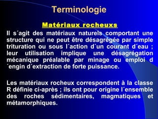 Terminologie
Matériaux rocheuxs
Il s´agit des matériaux naturels comportant une
structure qui ne peut être désagrégée par simple
trituration ou sous l´action d´un courant d´eau ;
leur utilisation implique une désagrégation
mécanique préalable par minage ou emploi d
´engin d´extraction de forte puissance.
Les matériaux rocheux correspondent à la classe
R définie ci-après ; ils ont pour origine l´ensemble
des roches sédimentaires, magmatiques et
métamorphiques.
 