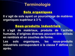 Terminologie
Sols organiques
II s´agit de sols ayant un pourcentage de matières
organiques supérieur à 3 %
Sous-produits industriels
Il s´agit de matériaux, produits de l´activité
humaine, d´origines diverses pouvant être utilisés
en remblais et en couches de forme.
Les sols organiques, les sous-produits
industriels correspondent à la classe F définie ci-
après.
 