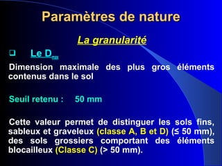 Paramètres de natureParamètres de nature
La granularité
 Le Dmax
Dimension maximale des plus gros éléments
contenus dans le sol
Seuil retenu : 50 mm
Cette valeur permet de distinguer les sols fins,
sableux et graveleux (classe A, B et D) (≤ 50 mm),
des sols grossiers comportant des éléments
blocailleux (Classe C) (> 50 mm).
 