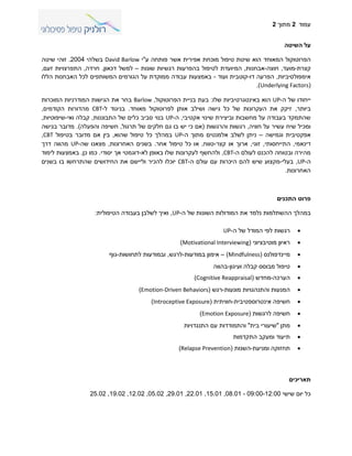 ‫עמוד‬2‫מתוך‬2
‫השיטה‬ ‫על‬
‫המאוחד‬ ‫הפרוטוקול‬‫ע‬ ‫פותחה‬ ‫אשר‬ ‫אפירית‬ ‫מוכחת‬ ‫טיפול‬ ‫שיטת‬ ‫הוא‬"‫י‬David Barlow‫בשלהי‬0002.‫זוהי‬‫שיטה‬
‫קצרת‬-‫מועד‬,‫חוצה‬-‫אבחנות‬,‫ל‬ ‫המיועדת‬‫רגשיו‬ ‫בהפרעות‬ ‫טיפול‬‫ת‬‫שונות‬–‫למשל‬‫דכאון‬,‫חרדה‬,‫זעם‬ ‫התפרצויות‬,
‫אימפולסיביות‬,‫דו‬ ‫הפרעה‬-‫קוטבית‬‫ועוד‬-‫הללו‬ ‫האבחנות‬ ‫לכל‬ ‫המשותפים‬ ‫הגורמים‬ ‫על‬ ‫ממוקדת‬ ‫עבודה‬ ‫באמצעות‬
(Underlying Factors.)
‫ה‬ ‫של‬ ‫ייחודו‬-UP‫שלו‬ ‫באינטגרטיביות‬ ‫הוא‬:‫הפרוטוקול‬ ‫בניית‬ ‫בעת‬,Barlow‫המוכרות‬ ‫המודרניות‬ ‫הגישות‬ ‫את‬ ‫בחר‬
‫ביותר‬,‫לפרוטוקול‬ ‫אותן‬ ‫ושילב‬ ‫גישה‬ ‫כל‬ ‫של‬ ‫העקרונות‬ ‫את‬ ‫זיקק‬‫מאוחד‬.‫ל‬ ‫בניגוד‬-CBT‫הקודמים‬ ‫מהדורות‬,
‫אקטיבי‬ ‫שינוי‬ ‫וביצירת‬ ‫מחשבות‬ ‫על‬ ‫בעבודה‬ ‫שהתמקד‬,‫ה‬-UP‫התבוננות‬ ‫של‬ ‫כלים‬ ‫סביב‬ ‫בנוי‬,‫קבלה‬‫ואי‬-‫שיפוטיות‬,
‫חוויה‬ ‫על‬ ‫עשיר‬ ‫שיח‬ ‫ומכיל‬,‫ו‬ ‫רגשות‬‫הרגשות‬(‫גם‬ ‫בו‬ ‫יש‬ ‫כי‬ ‫אם‬‫חלקים‬‫תרגול‬ ‫של‬,‫והפעלה‬ ‫חשיפה‬).‫בגישה‬ ‫מדובר‬
‫וגמישה‬ ‫אפקטיבית‬–‫ה‬ ‫מתוך‬ ‫אלמנטים‬ ‫לשלב‬ ‫ניתן‬-UP‫שהוא‬ ‫טיפול‬ ‫כל‬ ‫במהלך‬,‫בטיפול‬ ‫מדובר‬ ‫אם‬ ‫בין‬CBT,
‫דינאמי‬,‫התייחסותי‬,‫זוגי‬,‫קצר‬ ‫או‬ ‫ארוך‬-‫טווח‬,‫או‬‫טיפול‬ ‫כל‬‫אחר‬.‫האחרונות‬ ‫בשנים‬,‫שה‬ ‫מצאנו‬-UP‫דרך‬ ‫מהווה‬
‫ה‬ ‫לעולם‬ ‫להכנס‬ ‫ובטוחה‬ ‫מהירה‬-CBT,‫לא‬ ‫באופן‬ ‫שלו‬ ‫לעקרונות‬ ‫ולהחשף‬-‫יסודי‬ ‫אך‬ ‫דוגמטי‬.‫כן‬ ‫כמו‬,‫לימוד‬ ‫באמצעות‬
‫ה‬-UP,‫בעלי‬-‫עם‬ ‫היכרות‬ ‫להם‬ ‫שיש‬ ‫מקצוע‬‫ה‬ ‫עולם‬-CBT‫יוכלו‬‫וליישם‬ ‫להכיר‬‫שהתרחשו‬ ‫החידושים‬ ‫את‬‫בו‬‫בשנים‬
‫האחרונות‬.
‫התכנים‬ ‫פרוט‬
‫במהלך‬‫ההשתלמות‬‫ה‬ ‫של‬ ‫השונות‬ ‫המודולות‬ ‫את‬ ‫נלמד‬-UP,‫הטיפולית‬ ‫בעבודה‬ ‫לשלבן‬ ‫ואיך‬:
‫ה‬ ‫של‬ ‫המודל‬ ‫לפי‬ ‫רגשות‬-UP
‫מוטיבציוני‬ ‫ראיון‬(Motivational Interviewing)
‫מיינדפולנס‬(Mindfulness)–‫במודעות‬ ‫אימון‬-‫לרגש‬,‫לתחושות‬ ‫ובמודעות‬-‫גוף‬
‫ועיגון‬ ‫קבלה‬ ‫מבוסס‬ ‫טיפול‬-‫בהווה‬
‫הערכה‬-‫מחדש‬(Cognitive Reappraisal)
‫מונעות‬ ‫והתנהגויות‬ ‫המנעות‬-‫רגש‬(Emotion-Driven Behaviors)
‫אינטרוספטיבית‬ ‫חשיפה‬-‫חוויתית‬(Introceptive Exposure)
‫חשיפה‬‫לרגשות‬(Emotion Exposure)
‫מתן‬"‫בית‬ ‫שיעורי‬"‫התנגדויו‬ ‫עם‬ ‫והתמודדות‬‫ת‬
‫התקדמות‬ ‫ומעקב‬ ‫תיעוד‬
‫ומניעת‬ ‫תחזוקה‬-‫השנות‬(Relapse Prevention)
‫תאריכים‬
‫שישי‬ ‫יום‬ ‫כל‬00:00-00:00-08.00,00.00,00.00,00.00,00.00,00.00,00.00,00.00
 