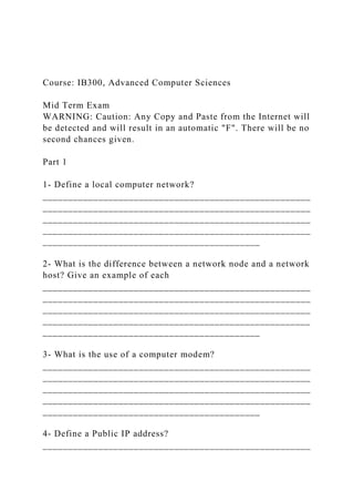 Course: IB300, Advanced Computer Sciences
Mid Term Exam
WARNING: Caution: Any Copy and Paste from the Internet will
be detected and will result in an automatic "F". There will be no
second chances given.
Part 1
1- Define a local computer network?
_____________________________________________________
_____________________________________________________
_____________________________________________________
_____________________________________________________
___________________________________________
2- What is the difference between a network node and a network
host? Give an example of each
_____________________________________________________
_____________________________________________________
_____________________________________________________
_____________________________________________________
___________________________________________
3- What is the use of a computer modem?
_____________________________________________________
_____________________________________________________
_____________________________________________________
_____________________________________________________
___________________________________________
4- Define a Public IP address?
_____________________________________________________
 