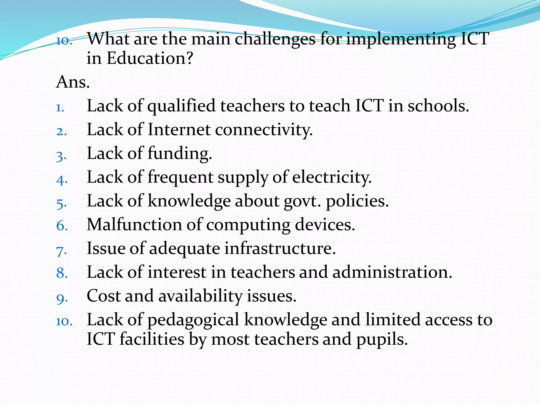 10. What are the main challenges for implementing ICT
in Education?
Ans.
1. Lack of qualified teachers to teach ICT in schools.
2. Lack of Internet connectivity.
3. Lack of funding.
4. Lack of frequent supply of electricity.
5. Lack of knowledge about govt. policies.
6. Malfunction of computing devices.
7. Issue of adequate infrastructure.
8. Lack of interest in teachers and administration.
9. Cost and availability issues.
10. Lack of pedagogical knowledge and limited access to
ICT facilities by most teachers and pupils.
 