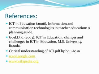 References:
 ICT in Education (2006), Information and
communication technologies in teacher education: A
planning guide.
 Goel.D.R. (2003), ICT in Education, changes and
challenges in ICT in Education, M.S. University,
Baroda.
 Critical understanding of ICT.pdf by bdu.ac.in
 www.google.com.
 www.wikipedia.org.
 