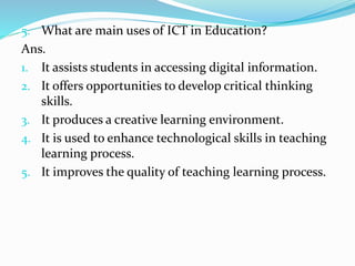 5. What are main uses of ICT in Education?
Ans.
1. It assists students in accessing digital information.
2. It offers opportunities to develop critical thinking
skills.
3. It produces a creative learning environment.
4. It is used to enhance technological skills in teaching
learning process.
5. It improves the quality of teaching learning process.
 