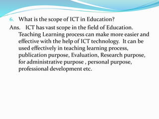 6. What is the scope of ICT in Education?
Ans. ICT has vast scope in the field of Education.
Teaching Learning process can make more easier and
effective with the help of ICT technology. It can be
used effectively in teaching learning process,
publication purpose, Evaluation, Research purpose,
for administrative purpose , personal purpose,
professional development etc.
 