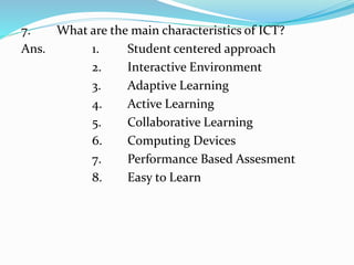7. What are the main characteristics of ICT?
Ans. 1. Student centered approach
2. Interactive Environment
3. Adaptive Learning
4. Active Learning
5. Collaborative Learning
6. Computing Devices
7. Performance Based Assesment
8. Easy to Learn
 