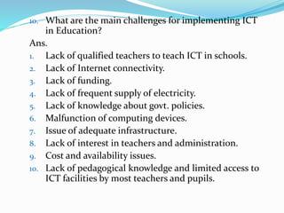 10. What are the main challenges for implementing ICT
in Education?
Ans.
1. Lack of qualified teachers to teach ICT in schools.
2. Lack of Internet connectivity.
3. Lack of funding.
4. Lack of frequent supply of electricity.
5. Lack of knowledge about govt. policies.
6. Malfunction of computing devices.
7. Issue of adequate infrastructure.
8. Lack of interest in teachers and administration.
9. Cost and availability issues.
10. Lack of pedagogical knowledge and limited access to
ICT facilities by most teachers and pupils.
 