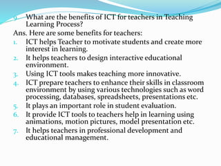 9. What are the benefits of ICT for teachers in Teaching
Learning Process?
Ans. Here are some benefits for teachers:
1. ICT helps Teacher to motivate students and create more
interest in learning.
2. It helps teachers to design interactive educational
environment.
3. Using ICT tools makes teaching more innovative.
4. ICT prepare teachers to enhance their skills in classroom
environment by using various technologies such as word
processing, databases, spreadsheets, presentations etc.
5. It plays an important role in student evaluation.
6. It provide ICT tools to teachers help in learning using
animations, motion pictures, model presentation etc.
7. It helps teachers in professional development and
educational management.
 