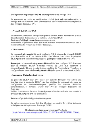 El Hassan EL AMRI || Campus des Réseaux Informatique et Télécommunications
EIGRP IPv4 et IPv6 Page 10
Configuration du protocole EIGRP pour le processus de routage IPv6
La commande de mode de configuration globale ipv6 unicast-routing active le
routage IPv6 sur le routeur. Cette commande doit être exécutée avant la configuration
d'un protocole de routage IPv6.
- Protocole EIGRP pour IPv6
La commande de mode de configuration globale suivante permet d'entrer dans le mode
de configuration du routeur pour le protocole EIGRP pour IPv6 :
Router(config)# ipv6 router eigrp autonomous-system
Tout comme le protocole EIGRP pour IPv4, la valeur autonomous-system doit être la
même sur tous les routeurs du domaine de routage.
- ID du routeur
La commande eigrp router-id sert à configurer l'ID de routeur. Le protocole EIGRP
pour IPv6 utilise un ID de routeur 32 bits. Pour obtenir cette valeur, le protocole
EIGRP pour IPv6 utilise le même processus que le protocole EIGRP pour IPv4.
Remarque : la commande eigrp router-id est utilisée pour configurer l'ID de routeur
pour le protocole EIGRP. Certaines versions de Cisco IOS acceptent la
commande router-id sans la spécification préalable de l'option eigrp. Toutefois, la
configuration en cours affichera eigrp router-id quelle que soit la commande utilisée.
Commande d'interface ipv6 eigrp
Le protocole EIGRP pour IPv6 utilise une méthode différente pour activer une
interface pour le protocole EIGRP. Au lieu d'utiliser la commande du mode de
configuration de routeur network pour spécifier les adresses d'interface
correspondantes, le protocole EIGRP pour IPv6 est configuré directement sur
l'interface.
Utilisez la commande du mode de configuration d'interface suivante pour activer le
protocole EIGRP pour IPv6 sur une interface :
Router(config-if)# ipv6 eigrp autonomous-system
La valeur autonomous-system doit être identique au numéro de système autonome
utilisé pour activer le processus de routage EIGRP.
Rejoignez-nous dans notre groupe sur Facebook
[ https://www.facebook.com/groups/RESEAUX2INFORMATIQUES2TELECOM/ ]
 