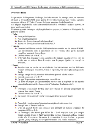 El Hassan EL AMRI || Campus des Réseaux Informatique et Télécommunications
EIGRP IPv4 et IPv6 Page 4
Protocole Hello
Le protocole Hello permet l’échange des informations de routage entre les routeurs
utilisant le protocole EIGRP ainsi que la découverte dynamique des voisins. Certains
messages utilisent RTP afin d’assurer la bonne réception des informations.
Les paquets du protocole Hello utilisant le multicast se servent de l’adresse 224.0.0.10
pour leur transmission.
Plusieurs types de messages, ou plus précisément paquets, existent et se distinguent de
part leur utilité :
• Hello
Emis périodiquement
Non orienté connexion
Toutes les 5 secondes sur les liaisons LAN
Toutes les 60 secondes sur les liaisons WAN
• Update
Contient les informations des différents réseaux connus par un routeur EIGRP.
Ces informations sont à destination de ces voisins, afin qu’ils puissent
compléter leur table de topologie.
Orienté connexion avec RTP
S’il s’agit d’un nouveau voisin, alors le ou les paquets Update envoyés vers ce
voisin sont en unicast. Dans les autres cas, le paquet Update est envoyé en
multicast.
• Query
Requête vers un voisin en vue d’obtenir des informations sur les différents
réseaux connus par ce dernier. Celui-ci répondra, via un ou plusieurs paquets
Reply.
Envoyé lorsqu’une ou plusieurs destinations passent à l’état Active
Orienté connexion avec RTP
Ce type de paquet est toujours envoyé en multicast.
Ce type de paquet est généralement envoyé afin d’enquêter sur un réseau
suspect (plus accessible, changement d’états et/ou de chemin, etc.).
• Reply
Identique à un paquet Update sauf que celui-ci est envoyé uniquement en
réponse à un paquet Query.
Orienté connexion avec RTP
Ce paquet est un unicast vers le voisin ayant émis le paquet Query.
• ACK
Accusé de réception pour les paquets envoyés orientés connexion
Envoyé sous la forme d’unicast
C’est un paquet Hello sans données qui contient un numéro d’accusé de
réception différent de 0.
Le fenêtrage a une valeur par défaut de 1. Ceci implique donc que chaque
paquet Update, Query et Reply devront être suivi de ce paquet ACK de chaque
voisin afin d’en assurer la remise à ces derniers. Le cas échéant, le paquet
Update, Query ou Reply envoyé précédemment sera réémis en unicast.
 