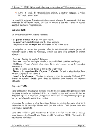 El Hassan EL AMRI || Campus des Réseaux Informatique et Télécommunications
EIGRP IPv4 et IPv6 Page 5
Après 16 essais de retransmissions unicast, le routeur marquera le voisin
incriminé comme mort.
La capacité à envoyer des retransmissions unicast diminue le temps qu’il faut pour
construire les différentes tables, car tous les voisins n’ont pas à traiter et accuser
réception de chaque retransmission.
Neighbor Table
Un routeur est considéré comme voisin si :
• Un paquet Hello ou ACK est reçu de ce voisin.
• Le numéro d’AS est identique pour les deux routeurs.
• Les paramètres de métrique sont identiques sur les deux routeurs.
La réception en continu des paquets Hello en provenance des voisins permet de
maintenir à jour la table de voisinage, sachant que cette table contient les champs
suivants :
• Adresse : Adresse de couche 3 du voisin
• Interface : Interface locale par laquelle le paquet Hello de ce voisin a été reçue
• Holdtime : Temps d’attente d’un signe de vie du voisin avant de le considérer
comme mort.
• Uptime : Temps écoulé depuis la découverte de ce voisin
• Nombre de paquets en file d’attente (Q Count) : Permet la visualisation d’une
possible congestion vers ce voisin.
• Numéro de séquence : Numéro de séquence pour les paquets (Utilisant RTP)
entrants et sortants. EIGRP garde donc en mémoire deux numéros de séquence
différents.
Topology Table
Cette table permet de garder en mémoire tous les réseaux accessibles par les différents
voisins (y compris les dupliqués). Elle est complétée grâce aux paquets Update ou
Reply (en réponse à un paquet Query) reçus des voisins et enregistre les paquets qui
ont été envoyés par le routeur à ses voisins.
L’avantage de posséder la table de routage de tous les voisins dans cette table est la
diminution de la surcharge réseau ainsi que des calculs. Ceci permet donc une
convergence très rapide.
Cette table permet de gérer la sélection des routes à ajouter dans la table de routage
parmi toutes celles disponibles en faisant appel à l’algorithme DUAL. Elle contient les
informations suivantes :
 