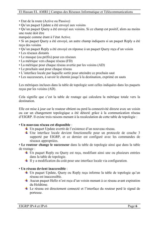 El Hassan EL AMRI || Campus des Réseaux Informatique et Télécommunications
EIGRP IPv4 et IPv6 Page 6
• Etat de la route (Active ou Passive)
• Qu’un paquet Update a été envoyé aux voisins
• Qu’un paquet Query a été envoyé aux voisins. Si ce champ est positif, alors au moins
une route doit être
marquée comme étant à l’état Active.
• Si un paquet Query a été envoyé, un autre champ indiquera si un paquet Reply a été
reçu des voisins
• Qu’un paquet Reply a été envoyé en réponse à un paquet Query reçu d’un voisin
• Les réseaux distants
• Le masque (ou préfix) pour ces réseaux
• La métrique vers chaque réseau (FD)
• La métrique pour chaque réseau avertie par les voisins (AD)
• Le prochain saut pour chaque réseau
• L’interface locale par laquelle sortir pour atteindre ce prochain saut
• Les successeurs, à savoir le chemin jusqu’à la destination, exprimé en sauts
Les métriques incluses dans la table de topologie sont celles indiquées dans les paquets
reçus par les voisins (AD).
Cela signifie que c’est la table de routage qui calculera la métrique totale vers la
destination.
Elle est mise à jour car le routeur obtient ou perd la connectivité directe avec un voisin
ou car un changement topologique a été détecté grâce à la communication réseau
d’EIGRP. Il existe trois raisons menant à la recalculation de cette table de topologie :
• Un nouveau réseau est disponible :
Un paquet Update avertit de l’existence d’un nouveau réseau.
Une interface locale devient fonctionnelle pour un protocole de couche 3
supporté par EIGRP, et ce dernier est configuré avec les commandes de
réseaux appropriées.
• Le routeur change le successeur dans la table de topologie ainsi que dans la table
de routage :
Un paquet Reply ou Query est reçu, modifiant ainsi une ou plusieurs entrées
dans la table de topologie.
Il y a modification du coût pour une interface locale via configuration.
• Un réseau devient inaccessible :
Un paquet Update, Query ou Reply reçu informe la table de topologie qu’un
réseau est inaccessible.
Aucun paquet Hello n’est reçu d’un voisin menant à ce réseau avant expiration
du Holdtime.
Le réseau est directement connecté et l’interface du routeur perd le signal de
porteuse.
 