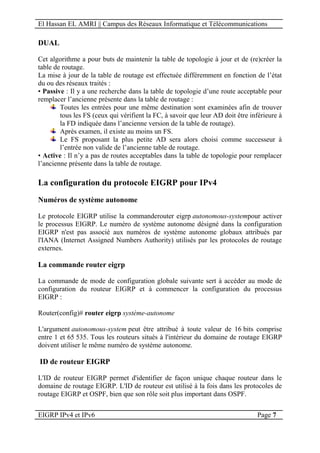 El Hassan EL AMRI || Campus des Réseaux Informatique et Télécommunications
EIGRP IPv4 et IPv6 Page 7
DUAL
Cet algorithme a pour buts de maintenir la table de topologie à jour et de (re)créer la
table de routage.
La mise à jour de la table de routage est effectuée différemment en fonction de l’état
du ou des réseaux traités :
• Passive : Il y a une recherche dans la table de topologie d’une route acceptable pour
remplacer l’ancienne présente dans la table de routage :
Toutes les entrées pour une même destination sont examinées afin de trouver
tous les FS (ceux qui vérifient la FC, à savoir que leur AD doit être inférieure à
la FD indiquée dans l’ancienne version de la table de routage).
Après examen, il existe au moins un FS.
Le FS proposant la plus petite AD sera alors choisi comme successeur à
l’entrée non valide de l’ancienne table de routage.
• Active : Il n’y a pas de routes acceptables dans la table de topologie pour remplacer
l’ancienne présente dans la table de routage.
La configuration du protocole EIGRP pour IPv4
Numéros de système autonome
Le protocole EIGRP utilise la commanderouter eigrp autonomous-systempour activer
le processus EIGRP. Le numéro de système autonome désigné dans la configuration
EIGRP n'est pas associé aux numéros de système autonome globaux attribués par
l'IANA (Internet Assigned Numbers Authority) utilisés par les protocoles de routage
externes.
La commande router eigrp
La commande de mode de configuration globale suivante sert à accéder au mode de
configuration du routeur EIGRP et à commencer la configuration du processus
EIGRP :
Router(config)# router eigrp système-autonome
L'argument autonomous-system peut être attribué à toute valeur de 16 bits comprise
entre 1 et 65 535. Tous les routeurs situés à l'intérieur du domaine de routage EIGRP
doivent utiliser le même numéro de système autonome.
ID de routeur EIGRP
L'ID de routeur EIGRP permet d'identifier de façon unique chaque routeur dans le
domaine de routage EIGRP. L'ID de routeur est utilisé à la fois dans les protocoles de
routage EIGRP et OSPF, bien que son rôle soit plus important dans OSPF.
 