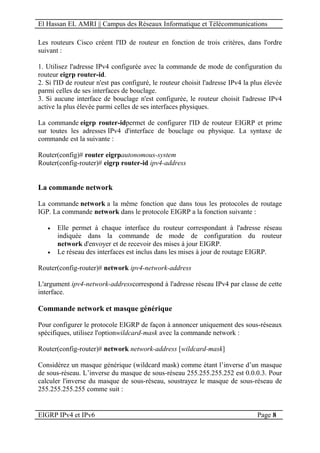 El Hassan EL AMRI || Campus des Réseaux Informatique et Télécommunications
EIGRP IPv4 et IPv6 Page 8
Les routeurs Cisco créent l'ID de routeur en fonction de trois critères, dans l'ordre
suivant :
1. Utilisez l'adresse IPv4 configurée avec la commande de mode de configuration du
routeur eigrp router-id.
2. Si l'ID de routeur n'est pas configuré, le routeur choisit l'adresse IPv4 la plus élevée
parmi celles de ses interfaces de bouclage.
3. Si aucune interface de bouclage n'est configurée, le routeur choisit l'adresse IPv4
active la plus élevée parmi celles de ses interfaces physiques.
La commande eigrp router-idpermet de configurer l'ID de routeur EIGRP et prime
sur toutes les adresses IPv4 d'interface de bouclage ou physique. La syntaxe de
commande est la suivante :
Router(config)# router eigrpautonomous-system
Router(config-router)# eigrp router-id ipv4-address
La commande network
La commande network a la même fonction que dans tous les protocoles de routage
IGP. La commande network dans le protocole EIGRP a la fonction suivante :
 Elle permet à chaque interface du routeur correspondant à l'adresse réseau
indiquée dans la commande de mode de configuration du routeur
network d'envoyer et de recevoir des mises à jour EIGRP.
 Le réseau des interfaces est inclus dans les mises à jour de routage EIGRP.
Router(config-router)# network ipv4-network-address
L'argument ipv4-network-addresscorrespond à l'adresse réseau IPv4 par classe de cette
interface.
Commande network et masque générique
Pour configurer le protocole EIGRP de façon à annoncer uniquement des sous-réseaux
spécifiques, utilisez l'optionwildcard-mask avec la commande network :
Router(config-router)# network network-address [wildcard-mask]
Considérez un masque générique (wildcard mask) comme étant l’inverse d’un masque
de sous-réseau. L’inverse du masque de sous-réseau 255.255.255.252 est 0.0.0.3. Pour
calculer l'inverse du masque de sous-réseau, soustrayez le masque de sous-réseau de
255.255.255.255 comme suit :
 