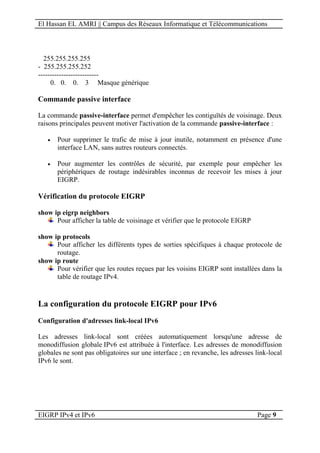 El Hassan EL AMRI || Campus des Réseaux Informatique et Télécommunications
EIGRP IPv4 et IPv6 Page 9
255.255.255.255
- 255.255.255.252
--------------------------
0. 0. 0. 3 Masque générique
Commande passive interface
La commande passive-interface permet d'empêcher les contiguïtés de voisinage. Deux
raisons principales peuvent motiver l'activation de la commande passive-interface :
 Pour supprimer le trafic de mise à jour inutile, notamment en présence d'une
interface LAN, sans autres routeurs connectés.
 Pour augmenter les contrôles de sécurité, par exemple pour empêcher les
périphériques de routage indésirables inconnus de recevoir les mises à jour
EIGRP.
Vérification du protocole EIGRP
show ip eigrp neighbors
Pour afficher la table de voisinage et vérifier que le protocole EIGRP
show ip protocols
Pour afficher les différents types de sorties spécifiques à chaque protocole de
routage.
show ip route
Pour vérifier que les routes reçues par les voisins EIGRP sont installées dans la
table de routage IPv4.
La configuration du protocole EIGRP pour IPv6
Configuration d'adresses link-local IPv6
Les adresses link-local sont créées automatiquement lorsqu'une adresse de
monodiffusion globale IPv6 est attribuée à l'interface. Les adresses de monodiffusion
globales ne sont pas obligatoires sur une interface ; en revanche, les adresses link-local
IPv6 le sont.
 