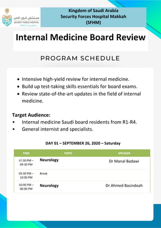 • Intensive high-yield review for internal medicine.
• Build up test-taking skills essentials for board exams.
• Review state-of-the-art updates in the field of internal
medicine.
Target Audience:
• Internal medicine Saudi board residents from R1-R4.
• General internist and specialists.
DAY 01 – SEPTEMBER 26, 2020 – Saturday
TIME TOPIC SPEAKER
07:30 PM –
09:30 PM
Neurology Dr Manal Badawi
09:30 PM –
10:00 PM
Break
10:00 PM –
00:00 PM
Neurology Dr Ahmed Basindoah
Kingdom of Saudi Arabia
Security Forces Hospital Makkah
(SFHM)
Internal Medicine Board Review
 