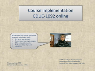 Course Implementation
EDUC-1092 online
1
Photo courtesy of RZP
Content based on course outline
Red River College – Diploma Programs
Certificate in Adult Education (CAE)
Instructor: Rita Zuba Prokopetz – Fall 2015
By the end of this course, you should
be able to identify and apply:
o Key terms and concepts
o Teaching and learning strategies
o Differentiated instruction
o Professional development
o ePortfolios
 