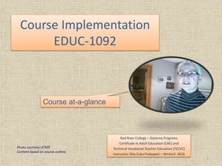 Course Implementation
EDUC-1092
Red River College – Diploma Programs
Certificate in Adult Education (CAE) and
Technical Vocational Teacher Education (TECVC)
Instructor: Rita Zuba Prokopetz – Winter2 2016
1
Course at-a-glance
Photo courtesy of RZP
Content based on course outline
 