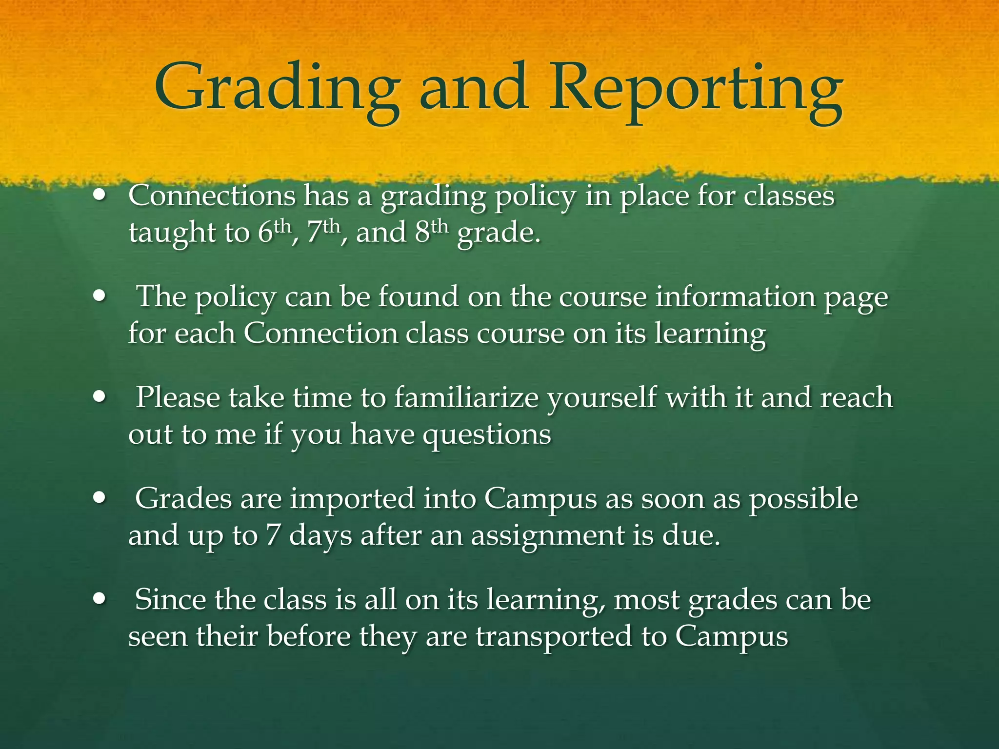 Grading and Reporting
 Connections has a grading policy in place for classes
taught to 6th, 7th, and 8th grade.
 The policy can be found on the course information page
for each Connection class course on its learning
 Please take time to familiarize yourself with it and reach
out to me if you have questions
 Grades are imported into Campus as soon as possible
and up to 7 days after an assignment is due.
 Since the class is all on its learning, most grades can be
seen their before they are transported to Campus
 