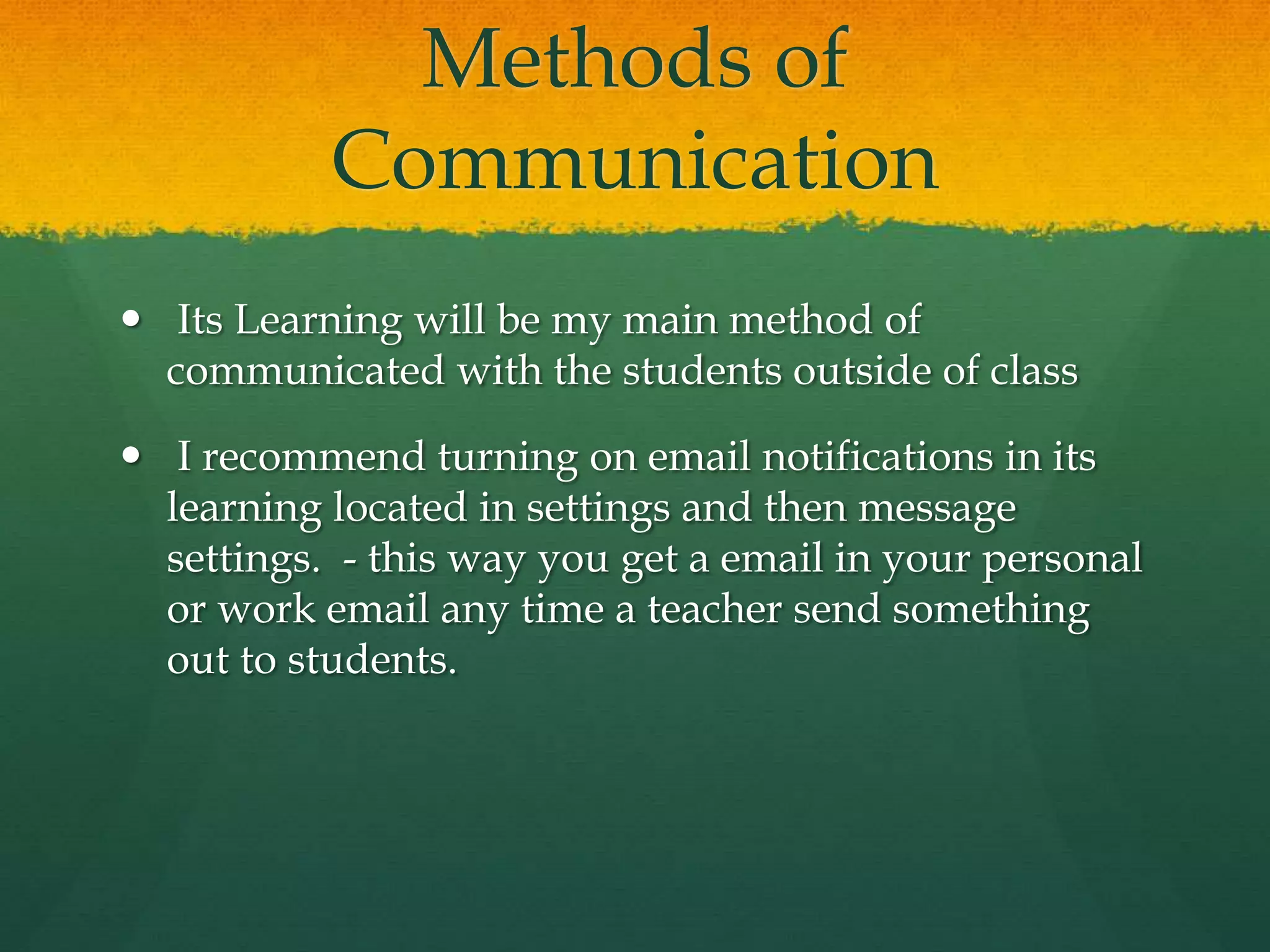 Methods of
Communication
 Its Learning will be my main method of
communicated with the students outside of class
 I recommend turning on email notifications in its
learning located in settings and then message
settings. - this way you get a email in your personal
or work email any time a teacher send something
out to students.
 