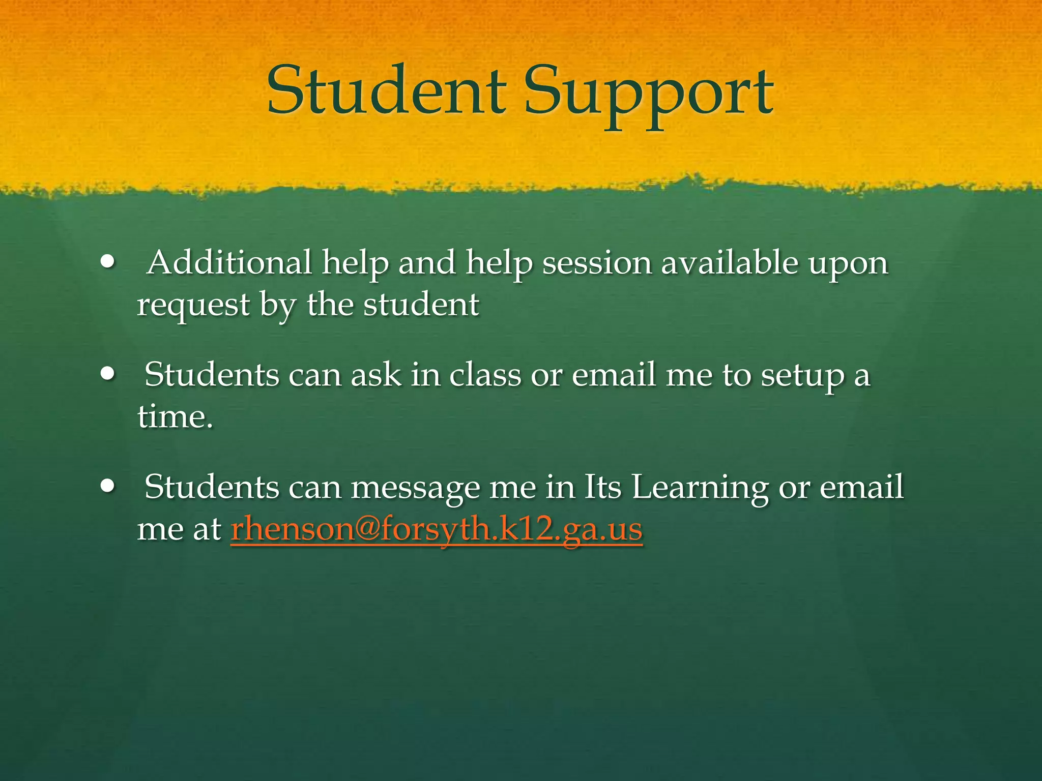 Student Support
 Additional help and help session available upon
request by the student
 Students can ask in class or email me to setup a
time.
 Students can message me in Its Learning or email
me at rhenson@forsyth.k12.ga.us
 