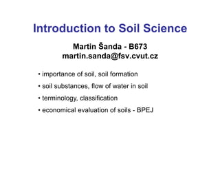 Introduction to Soil Science
Martin Šanda - B673
martin.sanda@fsv.cvut.cz
• importance of soil, soil formation
• soil substances, flow of water in soil
• terminology, classification
• economical evaluation of soils - BPEJ
 