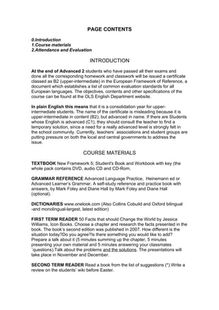 PAGE CONTENTS

0.Introduction
1.Course materials
2.Attendance and Evaluation

                             INTRODUCTION

At the end of Advanced 2 students who have passed all their exams and
done all the corresponding homework and classwork will be issued a certificate
classed as B2 (upper-intermediate) in the European Framework of Reference, a
document which establishes a list of common evaluation standards for all
European languages. The objectives, contents and other specifications of the
course can be found at the OLS English Department website.

In plain English this means that it is a consolidation year for upper-
intermediate students. The name of the certificate is misleading because it is
upper-intermediate in content (B2), but advanced in name. If there are Students
whose English is advanced (C1), they should consult the teacher to find a
temporary solution, since a need for a really advanced level is strongly felt in
the school community. Currently, teachers´ associations and student groups are
putting pressure on both the local and central governments to address the
issue.

                          COURSE MATERIALS

TEXTBOOK New Framework 5; Student's Book and Workbook with key (the
whole pack contains DVD, audio CD and CD-Rom.

GRAMMAR REFERENCE Advanced Language Practice, Heinemann ed or
Advanced Learner’s Grammar. A self-study reference and practice book with
answers, by Mark Foley and Diane Hall by Mark Foley and Diane Hall
(optional).

DICTIONARIES www.onelook.com (Also Collins Cobuild and Oxford bilingual
-and monolingual-largest, latest edition)

FIRST TERM READER 50 Facts that should Change the World by Jessica
Williams, Icon Books. Choose a chapter and research the facts presented in the
book. The book’s second edition was published in 2007. How different is the
situation today?Do you agree?Is there something you would like to add?
Prepare a talk about it (5 minutes summing up the chapter, 5 minutes
presenting your own material and 5 minutes answering your classmates
´questions).Talk about the problems and the solutions. The presentations will
take place in November and December.

SECOND TERM READER Read a book from the list of suggestions (*).Write a
review on the students’ wiki before Easter.
 