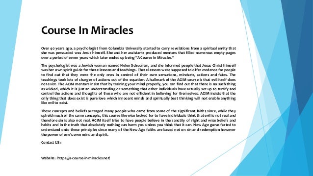 Course In Miracles
Over 40 years ago, a psychologist from Columbia University started to carry revelations from a spiritual entity that
she was persuaded was Jesus himself. She and her assistants produced mentors that filled numerous empty pages
over a period of seven years which later ended up being "A Course In Miracles."
The psychologist was a Jewish woman named Helen Schucman, and she informed people that Jesus Christ himself
was her own spirit guide for these lessons and teachings. These lessons were supposed to offer credence for people
to find out that they were the only ones in control of their own sensations, mindsets, actions and fates. The
teachings took lots of charges of actions out of the equation. A hallmark of the ACIM course is that evil itself does
not exist. The ACIM mentors insist that by training your mind properly, you can find out that there is no such thing
as wicked, which it is just an understanding or something that other individuals have actually set up to terrify and
control the actions and thoughts of those who are not efficient in believing for themselves. ACIM insists that the
only thing that does exist is pure love which innocent minds and spiritually best thinking will not enable anything
like evil to exist.
These concepts and beliefs outraged many people who came from some of the significant faiths since, while they
upheld much of the same concepts, this course likewise looked for to have individuals think that evil is not real and
therefore sin is also not real. ACIM itself tries to have people believe in the sanctity of right and wise beliefs and
habits and in the truth that absolutely nothing can harm you unless you think that it can. New Age gurus fasted to
understand onto these principles since many of the New Age faiths are based not on sin and redemption however
the power of one's own mind and spirit.
Contact US :
Website : https://a-course-in-miracles.net/
 