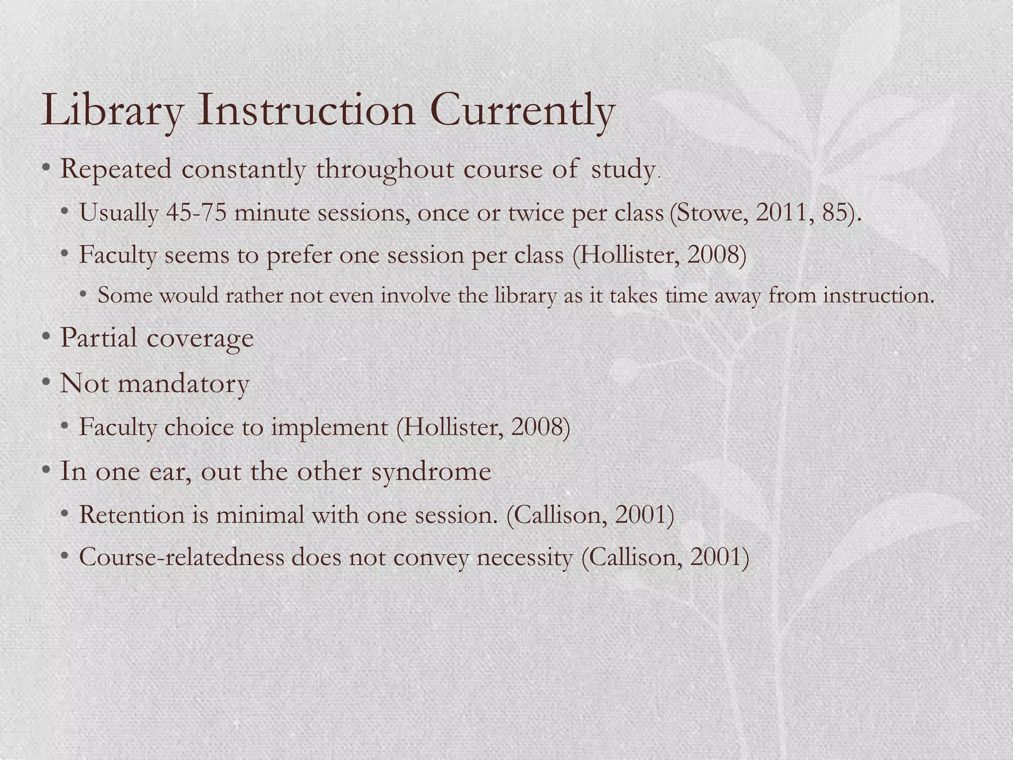 Library Instruction Currently
• Repeated constantly throughout course of study .
 • Usually 45-75 minute sessions, once or twice per class (Stowe, 2011, 85).
 • Faculty seems to prefer one session per class (Hollister, 2008)
   • Some would rather not even involve the library as it takes time away from instruction.
• Partial coverage
• Not mandatory
 • Faculty choice to implement (Hollister, 2008)
• In one ear, out the other syndrome
 • Retention is minimal with one session. (Callison, 2001)
 • Course-relatedness does not convey necessity (Callison, 2001)
 