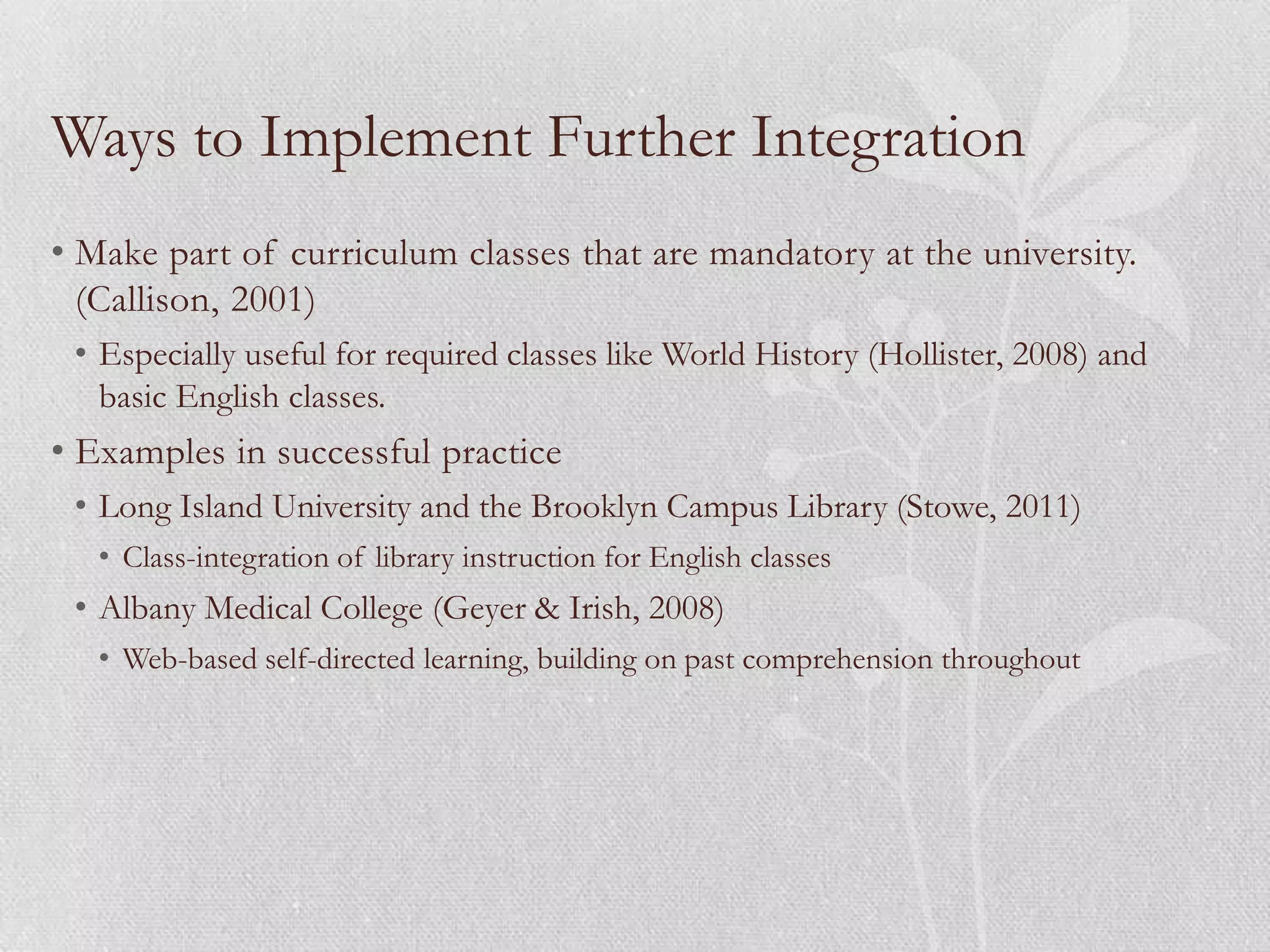 Ways to Implement Further Integration
• Make part of curriculum classes that are mandatory at the university.
  (Callison, 2001)
 • Especially useful for required classes like World History (Hollister, 2008) and
   basic English classes.
• Examples in successful practice
 • Long Island University and the Brooklyn Campus Library (Stowe, 2011)
   • Class-integration of library instruction for English classes
 • Albany Medical College (Geyer & Irish, 2008)
   • Web-based self-directed learning, building on past comprehension throughout
 
