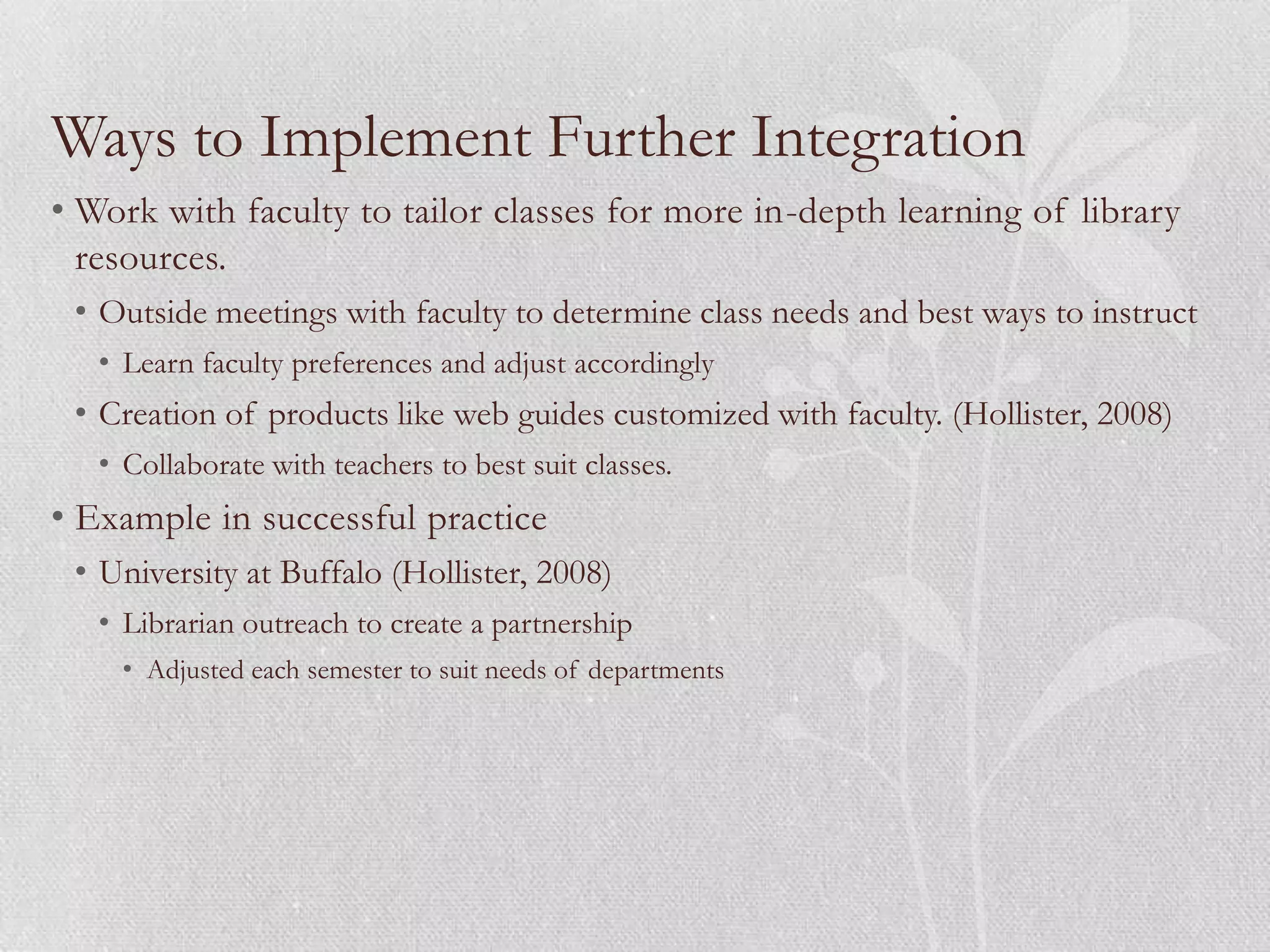 Ways to Implement Further Integration
• Work with faculty to tailor classes for more in-depth learning of library
  resources.
 • Outside meetings with faculty to determine class needs and best ways to instruct
   • Learn faculty preferences and adjust accordingly
 • Creation of products like web guides customized with faculty. (Hollister, 2008)
   • Collaborate with teachers to best suit classes.
• Example in successful practice
 • University at Buffalo (Hollister, 2008)
   • Librarian outreach to create a partnership
     • Adjusted each semester to suit needs of departments
 